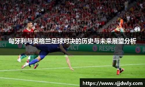 匈牙利与英格兰足球对决的历史与未来展望分析